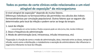 O nível atingível de exposição* depende de muitos fatores.
Diferenças individuais na farmacocinética são permitidas nos cálculos dos índices
farmacodinâmicos por simulação populacional. Outros fatores que se seguem são
determinados pelo local da infeção e podem variar ao longo da terapia:
1. Local da infeção
– concentração em certos tecidos e fluidos corporais pode ser alta (urina, bile, tecidos linfáticos)
2. Dose e frequência da administração
3. Modo de administração (oral, intravenosa, infusão intravenosa, etc)
*Exposição é a função de como o modo de administração, dose, intervalo entre as doses, tempo de
infusão, assim como a distribuição, o metabolismo e excreção do antimicrobiano irão influenciar o
organismo infectante no local da infecção.
Todos os pontos de corte clínicos estão relacionados a um nível
atingível de exposição* do microrganismo
Redefinição S, I e R 2019 - www.eucast.org
 
