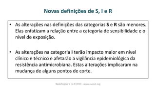 Novas definições de S, I e R
• As alterações nas definições das categorias S e R são menores.
Elas enfatizam a relação entre a categoria de sensibilidade e o
nível de exposição.
• As alterações na categoria I terão impacto maior em nível
clínico e técnico e afetarão a vigilância epidemiológica da
resistência antimicrobiana. Estas alterações implicaram na
mudança de alguns pontos de corte.
Redefinição S, I e R 2019 - www.eucast.org
 