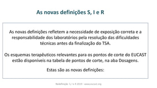 As novas definições refletem a necessidade de exposição correta e a
responsabilidade dos laboratórios pela resolução das dificuldades
técnicas antes da finalização do TSA.
Os esquemas terapêuticos relevantes para os pontos de corte do EUCAST
estão disponíveis na tabela de pontos de corte, na aba Dosagens.
Estas são as novas definições:
As novas definições S, I e R
Redefinição S, I e R 2019 - www.eucast.org
 