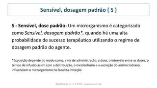 Sensível, dosagem padrão ( S )
Redefinição S, I e R 2019 - www.eucast.org
S - Sensível, dose padrão: Um microrganismo é categorizado
como Sensível, dosagem padrão*, quando há uma alta
probabilidade de sucesso terapêutico utilizando o regime de
dosagem padrão do agente.
*Exposição depende do modo como, a via de administração, a dose, o intervalo entre as doses, o
tempo de infusão assim com a distribuição, o metabolismo e a excreção do antimicrobiano,
influenciam o microrganismo no local da infecção.
 