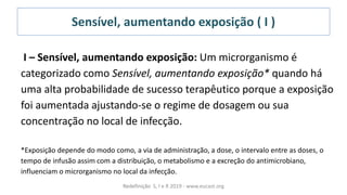 Sensível, aumentando exposição ( I )
I – Sensível, aumentando exposição: Um microrganismo é
categorizado como Sensível, aumentando exposição* quando há
uma alta probabilidade de sucesso terapêutico porque a exposição
foi aumentada ajustando-se o regime de dosagem ou sua
concentração no local de infecção.
*Exposição depende do modo como, a via de administração, a dose, o intervalo entre as doses, o
tempo de infusão assim com a distribuição, o metabolismo e a excreção do antimicrobiano,
influenciam o microrganismo no local da infecção.
Redefinição S, I e R 2019 - www.eucast.org
 