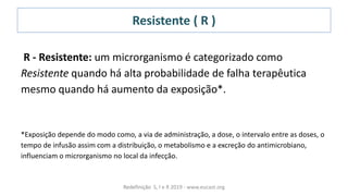 Resistente ( R )
R - Resistente: um microrganismo é categorizado como
Resistente quando há alta probabilidade de falha terapêutica
mesmo quando há aumento da exposição*.
*Exposição depende do modo como, a via de administração, a dose, o intervalo entre as doses, o
tempo de infusão assim com a distribuição, o metabolismo e a excreção do antimicrobiano,
influenciam o microrganismo no local da infecção.
Redefinição S, I e R 2019 - www.eucast.org
 