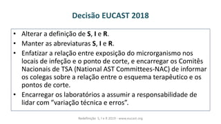 Decisão EUCAST 2018
• Alterar a definição de S, I e R.
• Manter as abreviaturas S, I e R.
• Enfatizar a relação entre exposição do microrganismo nos
locais de infeção e o ponto de corte, e encarregar os Comitês
Nacionais de TSA (National AST Committees-NAC) de informar
os colegas sobre a relação entre o esquema terapêutico e os
pontos de corte.
• Encarregar os laboratórios a assumir a responsabilidade de
lidarà o à variaçãoàté i aàeàerros .à
Redefinição S, I e R 2019 - www.eucast.org
 