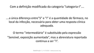 Co àaàdefi içãoà odifi adaàdaà ategoriaà ategoria-I ….
….aàú i aàdifere çaàe tre “ àeà I àéàaà ua tidadeàdeàfár a o,à oà
local da infecção, necessária para obter uma resposta clínica
adequada.
O ter oà i ter ediário àéàsu stituídoàpelaàexpressão
“e sível,àexposição aumentada ,à asàaàa reviaturaàreportadaà
o ti uaàaàserà I .
Redefinição S, I e R 2019 - www.eucast.org
 