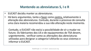 Mantendo as abreviaturas S, I e R
• EUCAST decidiu manter as abreviaturas.
• Há bons argumentos, tanto a favor como contra, relativamente à
alteração das abreviaturas. Contudo, durante o processo de consulta
uma clara maioria recomendou a sua não alteração neste momento.
Contudo, o EUCAST não exclui a possibilidade de vir a mudar no
futuro. Os fabricantes dos LIS e de equipamentos de TSA devem,
urgentemente, verificar como as alterações das abreviaturas
utilizadas para designar a categoria I afetarão os seus sistemas e
informar o EUCAST.
Redefinição S, I e R 2019 - www.eucast.org
 