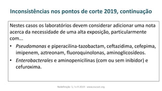 Inconsistências nos pontos de corte 2019, continuação
Nestes casos os laboratórios devem considerar adicionar uma nota
acerca da necessidade de uma alta exposição, particularmente
com...
• Pseudomonas e piperacilina-tazobactam, ceftazidima, cefepima,
imipenem, aztreonam, fluoroquinolonas, aminoglicosídeos.
• Enterobacterales e aminopenicilinas (com ou sem inibidor) e
cefuroxima.
Redefinição S, I e R 2019 - www.eucast.org
 