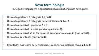 Nova terminologia
– A seguinte linguagem é apropriada após a mudança nas definições:
• O isolado pertence à categoria S, I ou R.
• O isolado pertence à categoria de sensibilidade S, I ou R.
• O isolado é sensível (que inclui S e I).
• O isolado é sensível na dose padrão (que inclui S).
• O isolado é sensível só se for possível aumentar a exposição (que inclui I).
• O isolado é resistente (que inclui R).
• Resultados dos testes de sensibilidade- reportar os isolados como S, I ou R
Redefinição S, I e R 2019 - www.eucast.org
 