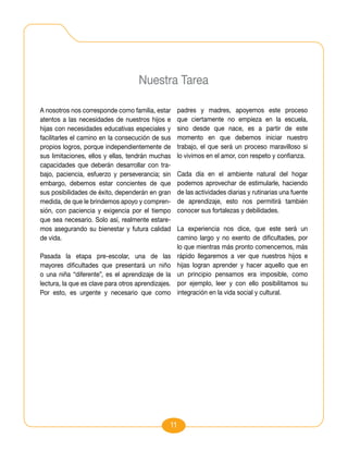 Nuestra Tarea

A nosotros nos corresponde como familia, estar      padres y madres, apoyemos este proceso
atentos a las necesidades de nuestros hijos e       que ciertamente no empieza en la escuela,
hijas con necesidades educativas especiales y       sino desde que nace, es a partir de este
facilitarles el camino en la consecución de sus     momento en que debemos iniciar nuestro
propios logros, porque independientemente de        trabajo, el que será un proceso maravilloso si
sus limitaciones, ellos y ellas, tendrán muchas     lo vivimos en el amor, con respeto y confianza.
capacidades que deberán desarrollar con tra-
bajo, paciencia, esfuerzo y perseverancia; sin      Cada día en el ambiente natural del hogar
embargo, debemos estar concientes de que            podemos aprovechar de estimularle, haciendo
sus posibilidades de éxito, dependerán en gran      de las actividades diarias y rutinarias una fuente
medida, de que le brindemos apoyo y compren-        de aprendizaje, esto nos permitirá también
sión, con paciencia y exigencia por el tiempo       conocer sus fortalezas y debilidades.
que sea necesario. Solo así, realmente estare-
mos asegurando su bienestar y futura calidad        La experiencia nos dice, que este será un
de vida.                                            camino largo y no exento de dificultades, por
                                                    lo que mientras más pronto comencemos, más
Pasada la etapa pre-escolar, una de las             rápido llegaremos a ver que nuestros hijos e
mayores dificultades que presentará un niño         hijas logran aprender y hacer aquello que en
o una niña “diferente”, es el aprendizaje de la     un principio pensamos era imposible, como
lectura, la que es clave para otros aprendizajes.   por ejemplo, leer y con ello posibilitamos su
Por esto, es urgente y necesario que como           integración en la vida social y cultural.




                                                11
 