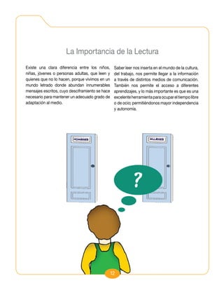 La Importancia de la Lectura
Existe una clara diferencia entre los niños,      Saber leer nos inserta en el mundo de la cultura,
niñas, jóvenes o personas adultas, que leen y     del trabajo, nos permite llegar a la información
quienes que no lo hacen, porque vivimos en un     a través de distintos medios de comunicación.
mundo letrado donde abundan innumerables          También nos permite el acceso a diferentes
mensajes escritos, cuyo desciframiento se hace    aprendizajes, y lo más importante es que es una
necesario para mantener un adecuado grado de      excelente herramienta para ocupar el tiempo libre
adaptación al medio.                              o de ocio; permitiéndonos mayor independencia
                                                  y autonomía.




                                                 12
 