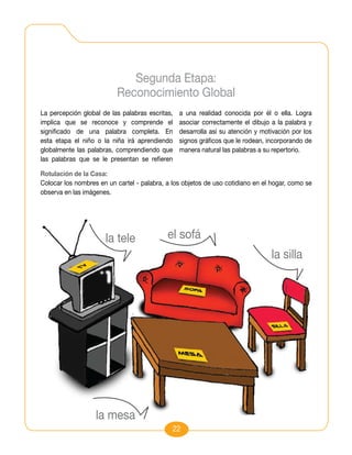 Segunda Etapa:
                          Reconocimiento Global
La percepción global de las palabras escritas,   a una realidad conocida por él o ella. Logra
implica que se reconoce y comprende el           asociar correctamente el dibujo a la palabra y
significado de una palabra completa. En          desarrolla así su atención y motivación por los
esta etapa el niño o la niña irá aprendiendo     signos gráficos que le rodean, incorporando de
globalmente las palabras, comprendiendo que      manera natural las palabras a su repertorio.
las palabras que se le presentan se refieren

Rotulación de la Casa:
Colocar los nombres en un cartel - palabra, a los objetos de uso cotidiano en el hogar, como se
observa en las imágenes.




                      la tele               el sofá
                                                                                 la silla




                   la mesa
                                              22
 