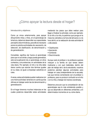 ¿Cómo apoyar la lectura desde el hogar?

Introducción y objetivos:                         mediando los pasos que debe realizar para
                                                  llegar a finalizar la actividad, como por ejemplo:
Como ya vimos anteriormente, para apoyar          Si al niño o la niña, le pedimos que ponga en la
eficazmente niñas y niños, en el aprendizaje de   mesa los utensilios a la hora del almuerzo o a la
la lectura, debemos desarrollar sus capacidades   hora del té, en la realización de esta actividad él
perceptivo discriminativas, para ello es necesarioo ella estará:
poner en práctica actividades de: asociación, de
selección, de clasificación, de denominación y • Clasificando
de generalización.                                 • Asociando
                                                   • Contando
Consolidar, significa dar fuerza al aprendizaje • Discriminando
para que no se olvide y luego pueda generalizar,
esto es la aplicación de un aprendizaje, en otros Aunque será el profesor o la profesora quienes
contextos y circunstancias, en actividades de la indiquen a la familia en qué tareas deben
vida diaria. Por ejemplo: el niño o la niña debe implicarse y con qué materiales; dentro del
darse cuenta que asociar dos láminas iguales plan de trabajo del o de la estudiante, nosotros
en su clase, es igual a emparejar calcetines en podemos plantear algunas actividades para
casa.                                              trabajar en casa (independiente de la escuela).
                                                   Las que iremos comentando con el profesor o
A veces, estas actividades pueden realizarse con profesora, para no producir confusión en el niño
una misma actividad, teniendo en cuenta que las o en la niña y trabajar de manera coordinada.
últimas en trabajar serán las de denominación y
generalización.                                    Debemos procurar que la consolidación de los
                                                   aprendizajes sea lo más entretenido posible y
En el hogar tenemos muchas instancias en las que se desarrolle en diferentes ambientes y en
cuales podemos desarrollar estas actividades determinados momentos en su rutina diaria.




                                               27
 