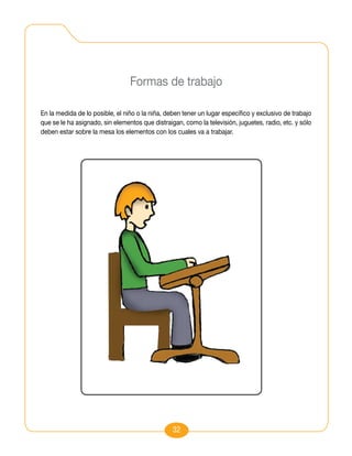 Formas de trabajo

En la medida de lo posible, el niño o la niña, deben tener un lugar específico y exclusivo de trabajo
que se le ha asignado, sin elementos que distraigan, como la televisión, juguetes, radio, etc. y sólo
deben estar sobre la mesa los elementos con los cuales va a trabajar.




                                                 32
 