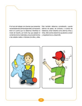 A la hora de trabajar con jóvenes que presentan     Esto también debemos considerarlo, cuando
necesidades educativas especiales, es necesario     salimos de paseo, de compras, o cuando les
tener en cuenta que no debemos infantilizar el      hablamos; evitar tratarles como eternos niños y
modo de hacerlo, por tanto hay que adaptar el       niñas. Sólo así les estaremos ayudando a crecer
contenido de los materiales y los procedimientos    y respetaremos su desarrollo.
a las edades reales e intereses de ellos y ellas.




                                                34
 