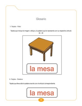 Glosario

1. Tarjeta - Foto:

 Tarjeta que incluye la imagen o dibujo y la palabra que lo representa con su respectivo artículo
                                              (la - el)




                                la mesa
2. Tarjeta - Palabra:

Tarjeta que lleva sólo la palabra escrita con el artículo correspondiente.




                                la mesa
                                                 36
 