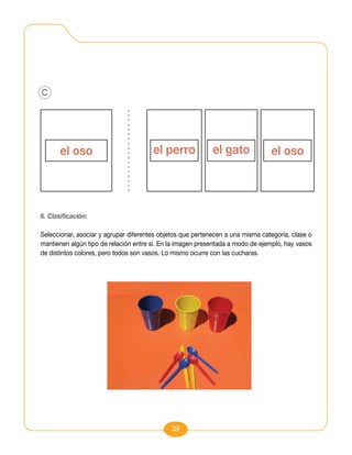 c




6. Clasificación:

Seleccionar, asociar y agrupar diferentes objetos que pertenecen a una misma categoría, clase o
mantienen algún tipo de relación entre sí. En la imagen presentada a modo de ejemplo, hay vasos
de distintos colores, pero todos son vasos. Lo mismo ocurre con las cucharas.




                                             39
 