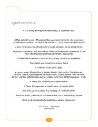 Agradecimientos:

             A Catalina y Emilia por haber llegado a nuestras vidas.



  A María Victoria Troncoso y Mercedes del Cerro, por los conocimientos y las experiencias
 compartidas con nosotras, por hacer fácil la información y poner su saber a nuestro servicio.

   A Jesús Flórez, quien nos estimuló siempre, nuestra admiración por sus conocimientos.

A Fundación síndrome de Down de Cantabria, a todos sus profesionales y jóvenes con SD que
               nos recibieron para compartir sus experiencias y capacitarnos.

      A Fundación Complementa, por abrirnos sus puertas y compartir sus experiencias.

                      A Juanita Lillo y su Escuela Armonía de La Calera.

                              A Fundación Sendas, por su apoyo.

   A nuestros amigos Mauricio Rossi y Angélica Allendes, Verónica Brito, Ruth Valenzuela,
 Ana María Edwards, Francisca Labbe, Verónica Albornoz, Claudio Aguilera, Pablo Navarrete,
Carmen Miranda y Carlos González, que han estado a nuestro lado dándonos su apoyo y ayuda.

                       A Freddy Frías y su familia por su trabajo y tesón.

               A Paulina Godoy por creer en nuestro sueño y en nuestra ilusión.

             A los niños, jóvenes, autores de la portada y a la Fundación Teletón.

    A todas las familias que luchan día a día en hacer este mundo más solidario y sensible.

             Con la ayuda de todos ellos fue posible llevar adelante este proyecto.


                                   Irma Iglesias y Pola Astorga
                                          Down21-Chile




                                                4
 