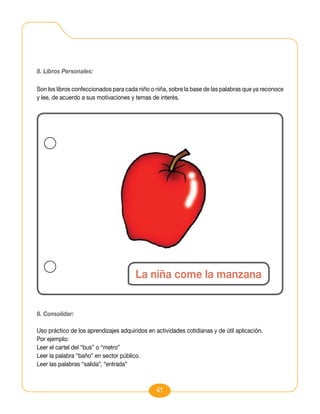 8. Libros Personales:

Son los libros confeccionados para cada niño o niña, sobre la base de las palabras que ya reconoce
y lee, de acuerdo a sus motivaciones y temas de interés.




                                       La niña come la manzana


9. Consolidar:

Uso práctico de los aprendizajes adquiridos en actividades cotidianas y de útil aplicación.
Por ejemplo:
Leer el cartel del “bus” o “metro”
Leer la palabra “baño” en sector público.
Leer las palabras “salida”, “entrada”



                                                41
 