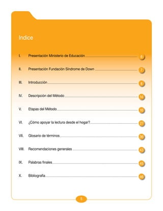 Indice

I.	     Presentación Ministerio de Educación      6


II.	    Presentación Fundación Síndrome de Down   7


III.	   Introducción                              8


IV.	    Descripción del Método                    14


V.	     Etapas del Método                         16


VI.	    ¿Cómo apoyar la lectura desde el hogar?   27


VII.	   Glosario de términos                      36


VIII.	 Recomendaciones generales                  43


IX.	    Palabras finales                          45


X.	     Bibliografía                              46




                                         5
 