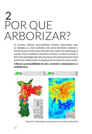 12
por que
arborizar?
2
As árvores urbanas desempenham funções importantes para
os cidadãos e o meio ambiente, tais como benefícios estéticos e
funcionais que estão muito além dos seus custos de implantação e
manejo. Esses benefícios estendem-se desde o conforto térmico e
bemestarpsicológicodossereshumanosatéaprestaçãodeserviços
ambientaisindispensáveisàregulaçãodoecossistema,assimsendo:
• Elevar a permeabilidade do solo e controlar a temperatura e a
umidade do ar
Figura 01. Urbanização e temperatura no municipio de São Paulo
 