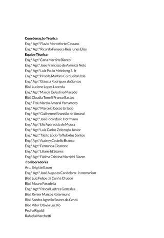 CoordenaçãoTécnica
Eng.ºAgr.ºFlavioMonteforteCassaro
Eng.ºAgr.ºRicardoFonsecaReisIunesElias
EquipeTécnica
Eng.ªAgr.ªCarlaMartinsBianco
Eng.ºAgr.ºJoseFranciscodeAlmeidaNeto
Eng.ºAgr.ºLuizPauloMeinbergS.Jr
Eng.ªAgr.ªPriscilaMartinsCerqueiraUras
Eng.ªAgr.ªGlauciaRodriguesdoSantos
Biól.LucieneLopesLacerda
Eng.ªAgr.ªMarciaCelestinoMacedo
Biól.ClaudiaTonelliFrancoBastos
Eng.ºFtal.MarcioAmaralYamamoto
Eng.ºAgr.ºMarceloCoccoUrtado
Eng.ºAgr.ºGuilhermeBrandãodoAmaral
Eng.ºAgr.ºJoséRicardoR.Hoffmann
Eng.ªAgr.ªElisAparecidadeMoura
Eng.ºAgr.ºLuizCarlosZelezogloJunior
Eng.ºAgr.ºTácitoLúcioToffolodosSantos
Eng.ªAgr.ªAudreyCastelloBranco
Eng.ªAgr.ªFernandaCicarone
Eng.ªAgr.ªLilianeIdSoares
Eng.ªAgr.ªFátimaCristinaMarrichiBiazzo
Colaboradores
Arq.BrigitteBaum
Eng.ºAgr.ºJoséAugustoCandeloro-inmemoriam
Biól.LuizFelipedaCunhaChacon
Biól.MauroParadella
Eng.ºAgr.ºPascalLustresGonzales
Biól.RenierMarcosRotermund
Biól.SandraAgnelloSoaresdaCosta
Biól.VitorOtavioLucato
PedroRigoldi
RafaelaMarchetti
 