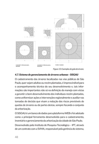 48
Figura13:Exemplosdegoladeárvore.
4.7. Sistema de gerenciamento de árvores urbanas - SISGAU
O cadastramento das árvores localizadas nas vias públicas de São
Paulo,quersejamadultasourecémplantadas,éimprescindívelpara
o acompanhamento técnico do seu desenvolvimento e, tais infor-
mações são importantes não só na definição do manejo com vistas
a garantir o bom desenvolvimento dos indivíduos recém plantados,
comouniformizaraçõeseintervençõesregionalmenteeauxiliarnas
tomadas de decisão que visam a redução dos riscos previsíveis de
quedas de árvores ou de partes destas, sempre focando o conjunto
daarborização.
OSISGAUéumbancodedadosparaplataformaWEBefoiadotado
como a principal ferramenta desenvolvida para o cadastramento,
inventárioegerenciamentodaarborizaçãodacidadedeSãoPaulo.
Desenvolvido pelo Instituto de Pesquisa Tecnológica – IPT, através
de um contrato com a SVMA, responsável pela gerência do sistema,
 