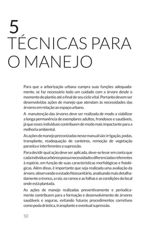 50
TÉCNICAS PARA
O MANEJO
5
Para que a arborização urbana cumpra suas funções adequada-
mente, se faz necessário todo um cuidado com a árvore desde o
momentodoplantioatéofinaldeseuciclovital.Portantodevemser
desenvolvidas ações de manejo que atendam às necessidades das
árvoresemrelaçãoaoespaçourbano.
A manutenção das árvores deve ser realizada de modo a viabilizar
a longa permanência de exemplares adultos, frondosos e saudáveis,
jáqueessesindivíduoscontribuemdemodomaisimpactanteparaa
melhoriaambiental.
Asaçõesdemanejopreconizadasnessemanualsão:irrigação,podas,
transplante, readequação de canteiros, remoção de vegetação
parasitaeinterferentesesupressão.
Paradecidirqualaçãodeveseraplicada,deve-selevaremcontaque
cadaindivíduoarbóreopossuinecessidadesdiferenciadasreferentes
à espécie, em função de suas características morfológicas e fisioló-
gicas. Além disso, é importante que seja realizada uma avaliação da
árvore,observandooestadofitossanitário,analisandomaisdetalha-
damenteotronco,araiz,osramoseasfolhaseascondiçõesdolocal
ondeestáplantada.
As ações de manejo realizadas preventivamente e periodica-
mente contribuem para a formação e desenvolvimento de árvores
saudáveis e seguras, evitando futuros procedimentos corretivos
comopodadrástica,transplanteeeventualsupressão.
 