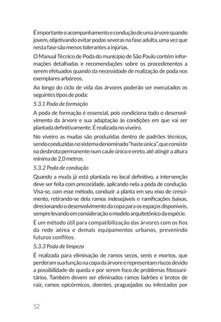 52
Éimportanteoacompanhamentoeconduçãodeumaárvorequando
jovem,objetivandoevitarpodasseverasnafaseadulta,umavezque
nestafasesãomenostolerantesainjúrias.
O Manual Técnico de Poda do município de São Paulo contém infor-
mações detalhadas e recomendações sobre os procedimentos a
serem efetuados quando da necessidade de realização de poda nos
exemplaresarbóreos.
Ao longo do ciclo de vida das árvores poderão ser executados os
seguintestiposdepoda:
5.3.1 Poda de formação
A poda de formação é essencial, pois condiciona todo o desenvol-
vimento da árvore e sua adaptação às condições em que vai ser
plantadadefinitivamente.Érealizadanoviveiro.
No viveiro as mudas são produzidas dentro de padrões técnicos,
sendoconduzidasnosistemadenominado“hasteúnica”,queconsiste
nadesbrotapermanentenumcauleúnicoeereto,atéatingiraaltura
mínimade2,0metros.
5.3.2 Poda de condução
Quando a muda já está plantada no local definitivo, a intervenção
deve ser feita com precocidade, aplicando nela a poda de condução.
Visa-se, com esse método, conduzir a planta em seu eixo de cresci-
mento, retirando-se dela ramos indesejáveis e ramificações baixas,
direcionandoodesenvolvimentodacopaparaosespaçosdisponíveis,
semprelevandoemconsideraçãoomodeloarquitetônicodaespécie.
É um método útil para compatibilização das árvores com os fios
da rede aérea e demais equipamentos urbanos, prevenindo
futuros conflitos.
5.3.3 Poda de limpeza
É realizada para eliminação de ramos secos, senis e mortos, que
perderamsuafunçãonacopadaárvoreerepresentamriscosdevido
a possibilidade de queda e por serem foco de problemas fitossani-
tários. Também devem ser eliminados ramos ladrões e brotos de
raiz, ramos epicórmicos, doentes, praguejados ou infestados por
 