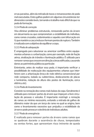 53
ervas parasitas, além da retirada de tocos e remanescentes de poda
mal executadas. Estes galhos podem em algumas circunstâncias ter
dimensões consideráveis, tornando o trabalho mais difícil do que na
podadeformação.
5.3.4 Poda de correção
Visa eliminar problemas estruturais, removendo partes da árvore
em desarmonia ou que comprometam a estabilidade do indivíduo,
como ramos cruzados, codominantes e aqueles com bifurcação em
V,quemantémacascainclusaeformampontosderuptura.Também
érealizadacomoobjetivodeequilibraracopa.
5.3.5 Poda de adequação
É empregada para solucionar ou amenizar conflitos entre equipa-
mentos urbanos e a arborização, como por exemplo, rede de fiação
aérea, sinalização de trânsito e iluminação pública. É utilizada para
removerramosquecrescememdireçãoaáreasedificadas,causando
danosaopatrimôniopúblicoouparticular.
Entretanto, antes de realizar essa poda, é importante verificar a
possibilidade de realocação dos equipamentos urbanos que inter-
ferem com a arborização (troca de rede elétrica convencional por
rede compacta, isolada ou subterrânea, deslocamento de placas
e luminárias, redução da altura dos postes de iluminação, cerca
elétrica,etc).
5.3.6 Poda de levantamento
Consiste na remoção dos ramos mais baixos da copa. Geralmente é
utilizada para remover partes da árvore que impeçam a livre circu-
lação de pessoas e veículos. É importante restringir a remoção
de ramos ao mínimo necessário, evitando a retirada de galhos de
diâmetro maior do que um terço do ramo no qual se origina, bem
como o levantamento excessivo que prejudica a estabilidade da
árvoreepodeprovocarodeclíniodeindivíduosadultos.
5.3.7 Poda de emergência
É realizada para remover partes da árvore como ramos que
se quebram durante a ocorrência de chuva, tempestades
ou ventos fortes, que apresentam risco iminente de queda
 