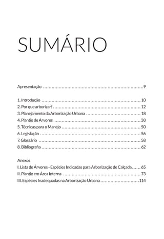sumário
Apresentação . . . . . . . . . . . . . . . . . . . . . . . . . . . . . . . . . . . . . . . . . . . . . . . . . . . . . . . . . . . . . . . . . . . . . . 9
1.Introdução . . . . . . . . . . . . . . . . . . . . . . . . . . . . . . . . . . . . . . . . . . . . . . . . . . . . . . . . . . . . . . . . . . . . . . 10
2.Porquearborizar?. . . . . . . . . . . . . . . . . . . . . . . . . . . . . . . . . . . . . . . . . . . . . . . . . . . . . . . . . . . . . . 12
3.PlanejamentodaArborizaçãoUrbana . . . . . . . . . . . . . . . . . . . . . . . . . . . . . . . . . . . . . . . 18
4.PlantiodeÁrvores . . . . . . . . . . . . . . . . . . . . . . . . . . . . . . . . . . . . . . . . . . . . . . . . . . . . . . . . . . . . . 38
5.TécnicasparaoManejo. . . . . . . . . . . . . . . . . . . . . . . . . . . . . . . . . . . . . . . . . . . . . . . . . . . . . . . . 50
6.Legislação . . . . . . . . . . . . . . . . . . . . . . . . . . . . . . . . . . . . . . . . . . . . . . . . . . . . . . . . . . . . . . . . . . . . . . . 56
7.Glossário . . . . . . . . . . . . . . . . . . . . . . . . . . . . . . . . . . . . . . . . . . . . . . . . . . . . . . . . . . . . . . . . . . . . . . . . 58
8.Bibliografia. . . . . . . . . . . . . . . . . . . . . . . . . . . . . . . . . . . . . . . . . . . . . . . . . . . . . . . . . . . . . . . . . . . . . . 62
Anexos
I.ListadeÁrvores-EspéciesIndicadasparaArborizaçãodeCalçada. . . . . . . 65
II.PlantioemÁreaInterna . . . . . . . . . . . . . . . . . . . . . . . . . . . . . . . . . . . . . . . . . . . . . . . . . . . . . . . 73
III.EspéciesInadequadasnaArborizaçãoUrbana. . . . . . . . . . . . . . . . . . . . . . . . . . . 114
 