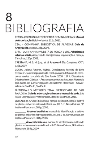62
8
bibliografiaCEMIG-COMPANHIAENERGÉTICADEMINASGERAIS.Manual
deArborização.BeloHorizonte,112p,2011.
CEAL - COMPANHIA ENERGÉTICA DE ALAGOAS. Guia de
Arborização.Alagoas,38p,2008.
CPFL - COMPANHIA PAULISTA DE FORÇA E LUZ. Arborização
urbana e viária, Aspectos de planejamento, implantação e manejo.
Campinas,120p,2008.
CRESTANA, M. S. M. (org.) et al. Árvores & Cia. Campinas: CATI,
132p,2007.
COSTA, Juliana Amorim. FILHO, Demóstenes Ferreira da Silva
(Orient.). Uso de imagens de alta resolução para definição de corre-
dores verdes na cidade de São Paulo. 2010. 117 f. Dissertação
(MestradoemCiências–Áreadeconcentração:RecursosFlorestais
com opção em Conservação de Ecossistemas Florestais) – Univer-
sidadedeSãoPaulo,SãoPaulo.
ELETROPAULO METROPOLITANA ELETRICIDADE DE SÃO
PAULO S.A. Guia de arborização urbana e o manual de poda. São
Paulo:Eletropaulo/PrefeituradaCidadedeSãoPaulo,2011.
LORENZI, H. Árvores brasileiras: manual de identificação e cultivo
deplantasarbóreasnativasdo Brasil.vol.01.5ed.NovaOdessa,SP.
InstitutoPlantarum,384p,2008.
__________. Árvores brasileiras: manual de identificação e cultivo
deplantasarbóreasnativasdo Brasil.vol.02.3ed.NovaOdessa,SP.
InstitutoPlantarum,384p,2009.
__________Árvoresbrasileiras:manualdeidentificaçãoecultivode
plantasarbóreasnativasdoBrasil.vol.03.NovaOdessa,SP.Instituto
Plantarum,384p,2009.
 