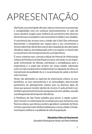 9
Apresentação
SãoPaulo,essametrópolevibrante,intensa,imensaemsuaextensão
e complexidade está em contínuo desenvolvimento. A cada dia
novos desafios surgem para melhoria da convivência dos diversos
elementosqueacompõemesãonecessáriosàcidadeeaoscidadãos.
A convivência das árvores com a cidade não é fácil. Elas enfrentam
diariamente a competição por espaço para o seu crescimento e
tentamsobreviverdiantedosmaustratos,dapoluição,dasalterações
climáticas atípicas, da inadequação entre sua espécie e o local onde
seencontramedaincompreensãodesuaimportância.
É nesse contexto que a terceira edição do Manual de Arborização
UrbanadaPrefeituradeSãoPauloseinsere,tornando-seumimpor-
tante instrumento de difusão, orientação e sensibilização para a
importância e o papel das árvores em nossa cidade, sobretudo
como um dos componentes fundamentais na regulação do clima, na
manutenção da qualidade do ar e na promoção da saúde e do bem
estarhumano.
Neste, são abordados os aspectos da arborização urbana, os seus
benefícios, as suas conveniências e as necessidades, descrevendo
parâmetros de planejamento urbano para os diversos tipos de
áreas que possam receber plantio de árvores. E, pela primeira vez,
tambémapresentatécnicasdemanejoparaárvoresadultas,visando
oprolongamentodotempodevidadestas.
A Prefeitura de São Paulo trabalha para tornar a cidade susten-
tável. Investir na arborização do município para que tenhamos uma
floresta urbana, que ofereça sombra agradável, variedade de flores
efrutosegarantamaiorbiodiversidadeparaanossacidade,éfunda-
mentalparamelhoraraqualidadedevidadapopulação.
WanderleyMeiradoNascimento
SecretárioMunicipaldoVerdeedoMeioAmbiente
 