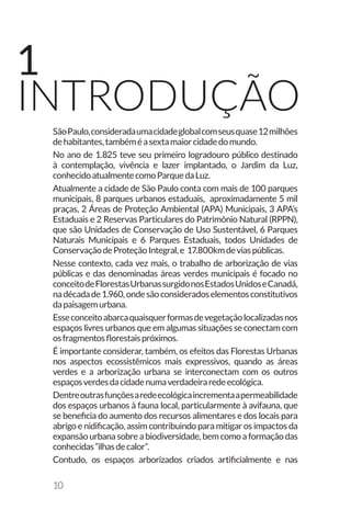 10
SãoPaulo,consideradaumacidadeglobalcomseusquase12milhões
dehabitantes,tambéméasextamaiorcidadedomundo.
No ano de 1.825 teve seu primeiro logradouro público destinado
à contemplação, vivência e lazer implantado, o Jardim da Luz,
conhecidoatualmentecomoParquedaLuz.
Atualmente a cidade de São Paulo conta com mais de 100 parques
municipais, 8 parques urbanos estaduais, aproximadamente 5 mil
praças, 2 Áreas de Proteção Ambiental (APA) Municipais, 3 APA’s
Estaduais e 2 Reservas Particulares do Patrimônio Natural (RPPN),
que são Unidades de Conservação de Uso Sustentável, 6 Parques
Naturais Municipais e 6 Parques Estaduais, todos Unidades de
ConservaçãodeProteçãoIntegral,e 17.800kmdeviaspúblicas.
Nesse contexto, cada vez mais, o trabalho de arborização de vias
públicas e das denominadas áreas verdes municipais é focado no
conceitodeFlorestasUrbanassurgidonosEstadosUnidoseCanadá,
nadécadade1.960,ondesãoconsideradoselementosconstitutivos
dapaisagemurbana.
Esseconceitoabarcaquaisquerformasdevegetaçãolocalizadasnos
espaços livres urbanos que em algumas situações se conectam com
osfragmentosflorestaispróximos.
É importante considerar, também, os efeitos das Florestas Urbanas
nos aspectos ecossistêmicos mais expressivos, quando as áreas
verdes e a arborização urbana se interconectam com os outros
espaçosverdesdacidadenumaverdadeiraredeecológica.
Dentreoutrasfunçõesaredeecológicaincrementaapermeabilidade
dos espaços urbanos à fauna local, particularmente à avifauna, que
se beneficia do aumento dos recursos alimentares e dos locais para
abrigo e nidificação, assim contribuindo para mitigar os impactos da
expansão urbana sobre a biodiversidade, bem como a formação das
conhecidas“ilhasdecalor”.
Contudo, os espaços arborizados criados artificialmente e nas
INTRODUÇÃO
1
 