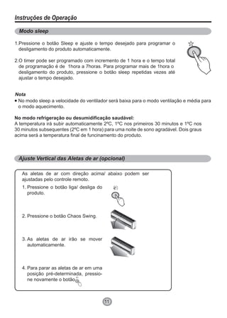 11
Instruções de Operação
Modo sleep
Ajuste Vertical das Aletas de ar (opcional)
Ventilação Automática
Pressione o botão Sleep e ajuste o tempo desejado para programar o
desligamento do produto automaticamente.
O timer pode ser programado com incremento de 1 hora e o tempo total
de programação é de 1hora a 7horas. Para programar mais de 1hora o
desligamento do produto, pressione o botão sleep repetidas vezes até
ajustar o tempo desejado.
No modo sleep a velocidade do ventilador será baixa para o modo ventilação e média para
o modo aquecimento.
As aletas de ar com direção acima/ abaixo podem ser
ajustadas pelo controle remoto.
Pressione o botão liga/ desliga do
produto.
Pressione o botão Chaos Swing.
As aletas de ar irão se mover
automaticamente.
Para parar as aletas de ar em uma
posição pré-determinada, pressio-
ne novamente o botão
No modo refrigeração ou desumidificação saudável:
A temperatura irá subir automaticamente 2ºC, 1ºC nos primeiros 30 minutos e 1ºC nos
30 minutos subsequentes (2ºC em 1 hora) para uma noite de sono agradável. Dois graus
acima será a temperatura final de funcinamento do produto.
Nota
1.
2.
1.
2.
3.
4.
 