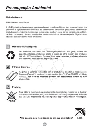 Preocupação Ambiental
17
Meio-Ambiente :
Você também deve cuidar!
A LG Electronics da Amazônia, preocupada com o meio-ambiente, têm o compromisso em
promover o aprimoramento contínuo do desempenho ambiental, procurando desenvolver
produtos com o máximo de materiais recicláveis e também conta com a consciência ambien-
tal de todos os seus clientes para destinar esses materiais de forma adequada. Siga as dicas
abaixo e colabore com o meio-ambiente:
Manuais e Embalagens:
Os materiais utilizados nas embalagens(Manuais em geral, caixas de
papelão, plásticos, metálicos, sacos e calços de EPS (isopor) dos produtos
LG, são 100% recicláveis. Procure fazer esse descarte preferencialmente
destinando a recicladores especializados.
Pilhas e Baterias:
As pilhas e Baterias fornecidas com o produto LG atendem a resolução do
Conama (Conselho Nacional do Meio-ambiente) nº 257 de 07/1999 e 263 de
11/1999, por isso as mesmas podem ser descartadas direto no lixo
doméstico.
Produto:
Não queime-os e nem jogue-os em lixo doméstico!
Para obter o máximo de aproveitamento dos materiais recicláveis e destinar
corretamente materiais perigosos de nossos produtos (compressor), no fim de
sua vida útil, encaminhe-os às companias especializadas em reciclagem.
11
22
33
FOGO
LIXO
 
