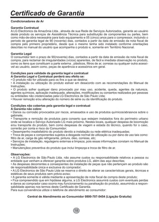Certificado de Garantia
18
Condicionadores de Ar
Garantia Contratual
A LG Electronics da Amazônia Ltda., através de sua Rede de Serviços Autorizados, garante ao usuário
deste produto os serviços de Assistência Técnica para substituição de componentes ou partes, bem
como mão-de-obra necessária para todo equipamento e 05 (cinco) anos para o compressor, incluindo o
período de garantia legal de 90 (noventa) dias, contados a partir da data de emissão da nota fiscal de
compra pelo primeiro proprietário, desde que o mesmo tenha sido instalado conforme orientações
descritas no manual do usuário que acompanha o produto e, somente em Território Nacional.
Garantia Legal
O consumidor tem o prazo de 90(noventa) dias, contados a partir da data de emissão da nota fiscal de
compra, para reclamar de irregularidades (vícios) aparentes, de fácil e imediata observação no produto,
como os itens que constituam a parte externa , plásticos, filtros de ar, correias ou qualquer outra acessí-
vel ao usuário, assim como, peças de aparência e acessórios em geral.
Condições para validade da garantia legal e contratual
A Garantia Legal e Contratual perderá seu efeito se:
• O produto não for utilizado para os fins a que se destina;
• A instalação ou utilização do produto estiver em desacordo com as recomendações do Manual de
Instruções;
• O produto sofrer qualquer dano provocado por mau uso, acidente, queda, agentes da natureza,
agentes químicos, aplicação inadequada, alterações, modificações ou consertos realizados por pessoas
ou entidades não credenciadas pela LG Electronics de São Paulo Ltda;
• Houver remoção e/ou alteração do número de série ou da identificação do produto.
Condições não cobertas pela garantia legal e contratual
A Garantia não cobre:
• Danos ou corrosão provocados por riscos, amassados e uso de produtos químicos/abrasivos sobre o
gabinete;
• Transporte e remoção de produtos para conserto que estejam instalados fora do perímetro urbano
onde se localiza o Serviço Autorizado LG mais próximo. Nestes locais, qualquer despesa de locomoção
e/ou transporte do produto, bem como despesas de viagem e estada do técnico, quando for o caso,
correrão por conta e risco do Consumidor;
• Desempenho insatisfatório do produto devido a instalação ou rede elétrica inadequadas;
• Troca de peças e componentes sujeitos a desgaste normal de utilização ou por dano de uso tais como:
filtro de ar, carga de gás refrigerante, pintura, óleo, correias, etc;
• Serviços de instalação, regulagens externas e limpeza, pois essas informações constam no Manual de
Instruções;
• Manutençãoo preventiva do produto que inclui limpezqa e troca de filtro de ar.
Observações:
• A LG Electronics de São Paulo Ltda. não assume custos ou responsabilidade relativos a pessoa ou
entidade que venham a oferecer garantia sobre produtos LG, além das aqui descritas;
• As despesas decorrentes e conseqüentes da instalação de peças que não pertençam ao produto são
de responsabilidade única e exclusiva do comprador;
• A LG Electronics de São Paulo Ltda se reserva o direito de alterar as características gerais, técnicas e
estéticas de seus produtos sem prévio-aviso;
• A garantia somente é válida mediante a apresentação de nota fiscal de compra deste produto;
• Fica compreendido que em hipótese alguma, a LG Electronics assumirá custos com eventuais perdas
e danos ao comprador caso ocorra mau funcionamento ou paralisação do produto, assumindo a respon-
sabilidade apenas nos termos deste Certificado de Garantia.
Para sua conveniência utilize o telefone de atendimento ao consumidor:
Central de Atendimento ao Consumidor 0800-707-5454 (Ligação Gratuita)
 