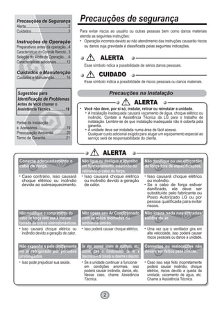 Precauções de segurança
Para evitar riscos ao usuário ou outras pessoas bem como danos materiais
atenda as seguintes instruções:
Operação incorreta devido ao não atendimento das instruções causarão riscos
ou danos cuja gravidade é classificada pelas seguintes indicações.
ALERTAALERTA
CUIDADOCUIDADO
Esse símbolo ndica a possibilidade de sérios danos pessoais.
Esse símbolo indica a possibilidade de riscos pessoais ou danos mateirais.
Precauções na Instalação
Você não deve, por si só, instalar, retirar ou reinstalar a unidade.
A instalação inadequada causará vazamento de água, choque elétrico ou
incêndio. Contate a Assistência Técnica da LG para o trabalho de
instalação. Lembre-se de que instalação inadequada não é coberta pela
garantia.
A unidade deve ser instalada numa área de fácil acesso.
Qualquer custo adicional exigido para alugar um equipamento especial ao
serviço será de responsabilidade do cliente.
ALERTAALERTA
ALERTAALERTA
Caso contrário, isso causará
choque elétrico ou incêndio
devido ao sobreaquecimento.
Isso causará choque elétrico
ou incêndio devido a geração
de calor.
Isso causará choque elétrico
ou incêndio.
Se o cabo de força estiver
danificado, ele deve ser
substituído pelo fabricante ou
Posto Autorizado LG ou por
pessoa qualificada para evitar
riscos.
Isso causará choque elétrico ou
incêndio devido a geração de calor.
Isso poderá causar choque elétrico. Uma vez que o ventilador gira em
alta velocidade, isso poderá causar
riscos pessoais ou danos a unidade.
Isso pode prejudicar sua saúde. Se a unidade continuar a funcionar
em condições anormais, isso
poderá causar incêndio, danos, etc.
Nesse caso, chame Assistência
Técnica.
Caso isso seja feito incorretamente
poderá causar incêndio, choque
elétrico, riscos devido a queda da
unidade, vazamento de água, etc.
Chame a Assistência Técnica.
Conecte adequadamente o
cabo de força.
Não ligue ou desligue o aparelho
em funcionamento, inserindo ou
retirando o cabo de força.
Não danifique ou use um cordão
de força fora de especificações.
Não modifique o comprimento do
cabo de força nem use a mesma
tomada de outros eletrodomésticos.
Não opere seu Ar Condicionado
com as mãos molhadas ou
ambiente úmido.
Não insira nada nas entradas/
saídas de ar.
Não exponha a pele diretamente
no ar refrigerado por períodos
prolongados
Se algo anormal (cheiro de queimado, etc.)
ocorrer, pare o Condicionador de Ar e
desconecte-o da tomada ou desarme o disjuntor.
Consertos ou realocações não
devem ser feitos pelo cliente.
2
Precauções de Segurança
Alerta............................................2
Cuidados.......................................3
Instruções de Operação
Preparativos antes da operação...4
Características do Controle Remoto...5
Seleção do Modo de Operação.....6
Características adicionais...........12
Cuidados e Manutenção
Cuidados e Manutenção.............16
Partes da Instalação
e Acessórios...............................19
Preocupação Ambiental..............20
Termo de Garantia......................21
Sugestões para
Identificação de Problemas
Antes de Você chamar o
Assistência Técnica................18
 