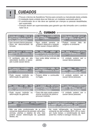 3
CUIDADOS
Procure o técnico da Assistência Técnica para conserto ou manutenção desta unidade.
A instalação desta unidade deve ser feita por um instalador autorizado pela LG.
O condicionador de ar não deve ser operado por crianças ou pessoas desabilitadas,
sem supervisão.
Crianças devem ser supervisionadas para garantir que não brincarão com o condicio-
nador de ar.
CUIDADOCUIDADO
Isso causará danos pessoais.
Deve ser desconectado da
tomada.
Água poderá penetrar na
unidade e deteriorar a isolação.
Pode causar choque elétrico.
Poderá ocorrer falta de
oxigênio no ambiente.
O ventilador gira em alta
velocidade durante a opera-
ção e pode causar danos.
Isso pode afetar animais ou
plantas.
A unidade poderá cair e
causar danos pessoais.
Pode causar incêndio ou
deformação do gabinete.
Poderá afetar a combustão
no fogão.
A unidade poderá cair e
causar danos pessoais.
Quando retirar o filtro de ar
não toque nas partes metáli-
cas da unidade interna.
Não limpe o Condicionador
de Ar com água.
Ventile muito bem se usar a
unidade junto a um fogão,
etc.
Quando limpar a unidade,
desligue-a e desarme o
disjuntor.
Não deixe um animal de
estimação ou planta exposta
diretamente ao fluxo de ar.
Não deixe a unidade sobre
um suporte danificado.
Não pulverize inseticidas ou
inflamáveis na unidade.
Não posicione um fogão, etc.
exposto diretamente ao fluxo
de ar.
Não suba na unidade
interna/ externa e não
coloque nada sobre ela.
Pode causar incêndio ou
deformação do gabinete.
Caso não seja usada poderá
ocorrer acúmulo de poeira e
provocar incêndio.
A unidade poderá cair e
causar danos pessoais.
Não insira sua mão nas
aberturas quando a unidade
estiver em funcionamento.
Se a unidade não for usada
por longo período de tempo,
desarme o disjuntor.
Não use este condicionador de ar para
conservar dispositivos de precisão, alimentos,
animais, plantas e objetos de arte. Isso
poderá causar deterioração da qualidade
destes, etc.
No modo refrigeração, se funcionar em
ambiente de alta umidade (80% UR ou mais)
por muito tempo, a condensação de água
pode fluir, molhar e estragar móveis, etc.
Não utilize a unidade para finalidades
especiais.
Não funcione a unidade por longos períodos
de tempo em alta umidade, por exemplo
deixando aberto uma porta ou janela.
Não suba num banco instável
quando for limpar ou fazer
manutenção da unidade.
 