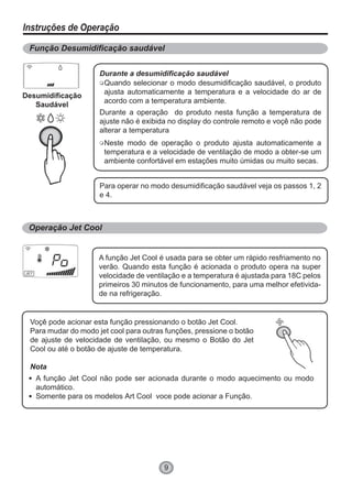 9
Instruções de Operação
Função Desumidificação saudável
Operação Jet Cool
Desumidificação
Saudável
Ventilação Automática
Durante a desumidificação saudável
Quando selecionar o modo desumidificação saudável, o produto
ajusta automaticamente a temperatura e a velocidade do ar de
acordo com a temperatura ambiente.
Neste modo de operação o produto ajusta automaticamente a
temperatura e a velocidade de ventilação de modo a obter-se um
ambiente confortável em estações muito úmidas ou muito secas.
Durante a operação do produto nesta função a temperatura de
ajuste não é exibida no display do controle remoto e voçê não pode
alterar a temperatura
Para operar no modo desumidificação saudável veja os passos 1, 2
e 4.
A função Jet Cool é usada para se obter um rápido resfriamento no
verão. Quando esta função é acionada o produto opera na super
velocidade de ventilação e a temperatura é ajustada para 18C pelos
primeiros 30 minutos de funcionamento, para uma melhor efetivida-
de na refrigeração.
Voçê pode acionar esta função pressionando o botão Jet Cool.
Para mudar do modo jet cool para outras funções, pressione o botão
de ajuste de velocidade de ventilação, ou mesmo o Botão do Jet
Cool ou até o botão de ajuste de temperatura.
Nota
A função Jet Cool não pode ser acionada durante o modo aquecimento ou modo
automático.
Somente para os modelos Art Cool voce pode acionar a Função.
 