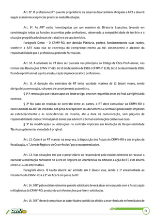 11
Art. 8º. O proﬁssional RT quando proprietário da empresa ﬁca também obrigado a ART e deverá
seguirasmesmasexigênciasprevistasnestaResolução.
Art. 9º. As ART serão homologadas por um membro da Diretoria Executiva, levando em
consideração todas as funções assumidas pelo proﬁssional, observada a compatibilidade de horário e a
situaçãogeográﬁcadoslocaisdetrabalhoe doseudomicilio.
Parágrafo Único – O CRMV-RO, por decisão Plenária, poderá, fundamentando suas razões,
indeferir a ART caso não se convença do comprometimento ao ﬁel desempenho e alcance da
responsabilidadeque oproﬁssional pretendeformalizar.
Art. 10. A atividade de RT deve ser pautada nos princípios do Código de Ética Proﬁssional, nos
termos das Resoluções CFMV nº 413, de 10 de dezembro de 1982 e CFMV nº 1138, de 16 de dezembro de 2016,
ﬁcandooproﬁssionalsujeitoa instauraçãodeprocessoéticoproﬁssional.
Art. 11. A duração dos contratos de RT terão validade máxima de 12 (doze) meses, sendo
obrigatóriaa renovação, sob penadecancelamento automático.
§ 1º A renovação que trata o caput do deste artigo, deve ser requerido antes do ﬁnal da vigência do
contrato.
§ 2º No caso de rescisão de contrato entre as partes, o RT deve comunicar ao CRMV-RO o
cancelamento da ART de imediato, sob pena de responder solidariamente a eventuais penalidades impostas
ao estabelecimento e as reincidências do mesmo, até a data da comunicação, sem prejuízo de
responsabilidadecivilecriminalpelos danosqueadvirem e demaiscominaçõescabíveisaocaso.
§ 3º As modiﬁcações ou alterações no contrato implicam em Anotação de Responsabilidade
Técnicasuplementarvinculadaà original.
Art. 12. Caberá ao RT manter na empresa, à disposição dos ﬁscais do CRMV-RO e dos órgãos de
ﬁscalização,o “LivrodeRegistro deOcorrências”paraseu uso exclusivo.
Art. 13. Nas situações em que o proprietário ou responsável pelo estabelecimento se recusar a
executar a orientação constante no Livro de Registro de Ocorrências ou diﬁculte a ação do RT, este deverá
emitiroLaudo Informativo.
Paragrafo único. O laudo deverá ser emitido em 2 (duas) vias, sendo a 1ª encaminhada ao
PresidentedoCRMV-RO e a2ª via ﬁcará empossedoRT.
Art. 14. O RT pelo estabelecimento quando solicitado deverá atuar em conjunto com a ﬁscalização
ediligênciasdoCRMV-RO,prestandoas informações queforemsolicitadas.
Art. 15. O RT deverá comunicar as autoridades sanitárias oﬁciais a ocorrência de enfermidades de
 