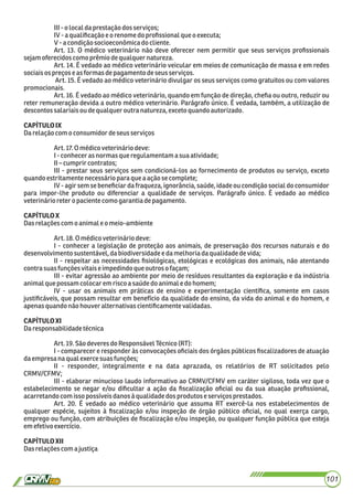 III-o local daprestaçãodosserviços;
IV-a qualiﬁcaçãoeorenomedoproﬁssionalque oexecuta;
V-a condiçãosocioeconômicado cliente.
Art. 13. O médico veterinário não deve oferecer nem permitir que seus serviços proﬁssionais
sejamoferecidoscomo prêmiodequalquer natureza.
Art. 14. É vedado ao médico veterinário veicular em meios de comunicação de massa e em redes
sociaisospreços e as formasdepagamentodeseus serviços.
Art. 15. É vedado ao médico veterinário divulgar os seus serviços como gratuitos ou com valores
promocionais.
Art. 16. É vedado ao médico veterinário, quando em função de direção, cheﬁa ou outro, reduzir ou
reter remuneração devida a outro médico veterinário. Parágrafo único. É vedada, também, a utilização de
descontos salariaisou dequalqueroutra natureza,exceto quandoautorizado.
CAPÍTULOIX
Darelaçãocom o consumidordeseus serviços
Art.17.Omédicoveterináriodeve:
I-conhecerasnormas que regulamentamasua atividade;
II–cumprir contratos;
III - prestar seus serviços sem condicioná-los ao fornecimento de produtos ou serviço, exceto
quandoestritamentenecessáriopara quea açãose complete;
IV - agir sem se beneﬁciar da fraqueza, ignorância, saúde, idade ou condição social do consumidor
para impor-lhe produto ou diferenciar a qualidade de serviços. Parágrafo único. É vedado ao médico
veterinárioretero paciente como garantiadepagamento.
CAPÍTULOX
Dasrelaçõescomo animaleomeio-ambiente
Art.18.Omédicoveterináriodeve:
I - conhecer a legislação de proteção aos animais, de preservação dos recursos naturais e do
desenvolvimentosustentável,dabiodiversidadeedamelhoriadaqualidadedevida;
II - respeitar as necessidades ﬁsiológicas, etológicas e ecológicas dos animais, não atentando
contrasuas funçõesvitaiseimpedindoque outros ofaçam;
III - evitar agressão ao ambiente por meio de resíduos resultantes da exploração e da indústria
animalque possamcolocaremriscoasaúdedo animale do homem;
IV - usar os animais em práticas de ensino e experimentação cientíﬁca, somente em casos
justiﬁcáveis, que possam resultar em benefício da qualidade do ensino, da vida do animal e do homem, e
apenasquandonão houveralternativascientiﬁcamente validadas.
CAPÍTULOXI
Daresponsabilidadetécnica
Art.19.Sãodeveres doResponsávelTécnico(RT):
I - comparecer e responder às convocações oﬁciais dos órgãos públicos ﬁscalizadores de atuação
daempresa naqual exercesuasfunções;
II - responder, integralmente e na data aprazada, os relatórios de RT solicitados pelo
CRMV/CFMV;
III - elaborar minucioso laudo informativo ao CRMV/CFMV em caráter sigiloso, toda vez que o
estabelecimento se negar e/ou diﬁcultar a ação da ﬁscalização oﬁcial ou da sua atuação proﬁssional,
acarretandocom issopossíveisdanosà qualidadedos produtos e serviçosprestados.
Art. 20. É vedado ao médico veterinário que assuma RT exercê-la nos estabelecimentos de
qualquer espécie, sujeitos à ﬁscalização e/ou inspeção de órgão público oﬁcial, no qual exerça cargo,
emprego ou função, com atribuições de ﬁscalização e/ou inspeção, ou qualquer função pública que esteja
emefetivoexercício.
CAPÍTULOXII
Dasrelaçõescoma justiça
101
 