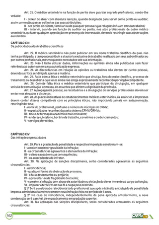 Art. 21. O médico veterinário na função de perito deve guardar segredo proﬁssional, sendo-lhe
vedado:
I - deixar de atuar com absoluta isenção, quando designado para servir como perito ou auditor,
assimcomo ultrapassar oslimites dassuas atribuições;
II-ser perito decliente, familiaroudequalquerpessoacujasrelaçõesinﬂuam emseutrabalho;
III - intervir, quando em função de auditor ou perito, nos atos proﬁssionais de outro médico
veterinário, ou fazer qualquer apreciação em presença do interessado, devendo restringir suas observações
aorelatório.
CAPÍTULOXIII
Dapublicidadee dos trabalhoscientíﬁcos
Art. 22. O médico veterinário não pode publicar em seu nome trabalho cientíﬁco do qual não
tenha participado, e tampouco atribuir a si autoria exclusiva de trabalho realizado por seus subordinados ou
por outrosproﬁssionais,mesmo quandoexecutadossobsua orientação.
Art. 23. Não é lícito utilizar dados, informações ou opiniões ainda não publicadas sem fazer
referênciaao autorousemasua autorizaçãoexpressa.
Art. 24. As discordâncias em relação às opiniões ou trabalhos não devem ter cunho pessoal,
devendoa críticaser dirigidaapenasa matéria.
Art. 25. Falta com a ética o médico veterinário que divulga, fora do meio cientíﬁco, processo de
tratamento oudescoberta cujovaloraindanão estejaexpressamentereconhecidopor órgãocompetente.
Art. 26. Comete falta ética o médico veterinário que participar da divulgação, em qualquer
veículodecomunicaçãodemassa,deassuntosqueafetema dignidadedaproﬁssão.
Art. 27. A propaganda pessoal, os receituários e a divulgação de serviços proﬁssionais devem ser
emtermoselevadose discretos.
Art. 28. As placas indicativas de estabelecimentos médicos veterinários, os anúncios e impressos
devem conter dizeres compatíveis com os princípios éticos, não implicando jamais em autopromoção,
restringindo-sea:
I-nome doproﬁssional,proﬁssãoe número deinscriçãodo CRMV;
II-especialidadesreconhecidaspelo sistemaCFMV/CRMVs;
III-títulodeformaçãoacadêmicamaisrelevante;
IV-endereço,telefone,horáriodetrabalho,convêniosecredenciamentos;
V-serviços oferecidos.
CAPÍTULOXIV
Dasinfraçõese penalidades
Art.29.Para agradaçãodapenalidadeerespectiva imposiçãoconsideram-se:
I-a maioroumenor gravidadedainfração;
II-as circunstânciasagravanteseatenuantes dainfração;
III-o danocausadoesuasconsequências;
IV-os antecedentesdoinfrator.
Art. 30. Na aplicação de sanções disciplinares, serão consideradas agravantes as seguintes
circunstâncias:
I-a reincidência;
II-qualquerforma deobstruçãodeprocesso;
III-o falsotestemunho ou perjúrio;
IV-aproveitar-sedafragilidadedo cliente;
V-cometera infração comabusodeautoridadeouviolaçãodo deverinerenteao cargoou função;
VI-imputar a terceirosdeboafé aculpa peloocorrido.
§ 1º Será considerado reincidente todo proﬁssional que após o trânsito em julgado da penalidade
impostaadministrativamente cometernova infração éticanoperíodo de5anos.
§ 2º No caso de reincidência, independentemente da pena aplicada anteriormente, a nova
condenaçãoserápassíveldeenquadramentoem gradaçãosuperior.
Art. 31. Na aplicação das sanções disciplinares, serão consideradas atenuantes as seguintes
circunstâncias:
102
 