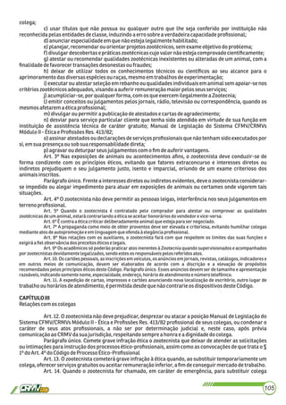colega;
c) usar títulos que não possua ou qualquer outro que lhe seja conferido por instituição não
reconhecidapelasentidadesdeclasse,induzindoaerrosobrea verdadeira capacidadeproﬁssional;
d)anunciarespecialidadeemque nãoestejalegalmentehabilitado;
e)planejar, recomendarou orientarprojetoszootécnicos,semexame objetivodoproblema;
f) divulgardescobertase práticaszootécnicascujo valor não estejacomprovado cientiﬁcamente;
g) atestar ou recomendar qualidades zootécnicas inexistentes ou alteradas de um animal, com a
ﬁnalidadedefavorecertransaçõesdesonestasou fraudes;
h) deixar de utilizar todos os conhecimentos técnicos ou cientíﬁcos ao seu alcance para o
aprimoramentodasdiversasespéciesou raças,mesmo emtrabalhosdeexperimentação;
i) executar ou atestar seleção em rebanho ou qualidades individuais em animal sem apoiar-se nos
critérioszootécnicosadequados,visandoa auferir remuneraçãomaior pelosseus serviços;
j)acumpliciar-se,por qualquer forma, comos queexercem ilegalmenteaZootecnia;
l) emitir conceitos ou julgamentos pelos jornais, rádio, televisão ou correspondência, quando os
mesmosafetarem aéticaproﬁssional;
m)divulgaroupermitirapublicaçãodeatestadose cartasdeagradecimento;
n) desviar para serviço particular cliente que tenha sido atendido em virtude de sua função em
instituição de assistência técnica de caráter gratuito; Manual de Legislação do Sistema CFMV/CRMVs
MóduloII- Éticae ProﬁssõesRes.413/82;
o) assinar atestados ou declarações de serviços proﬁssionais que não tenham sido executados por
si,emsuapresençaousobsua responsabilidadedireta;
p) agravar ou deturpar seus julgamentos com o ﬁmdeauferirvantagens.
Art. 3º Nas exposições de animais ou acontecimentos aﬁns, o zootecnista deve conduzir-se de
forma condizente com os princípios éticos, evitando que fatores extraconcurso e interesses diretos ou
indiretos prejudiquem o seu julgamento justo, isento e imparcial, oriundo de um exame criterioso dos
animaisinscritos.
Parágrafo único. Frente a interesses diretos ou indiretos evidentes, deve o zootecnista considerar-
se impedido ou alegar impedimento para atuar em exposições de animais ou certames onde vigorem tais
situações.
Art. 4º O zootecnista não deve permitir as pessoas leigas, interferência nos seus julgamentos em
terrenoproﬁssional.
Art. 5º Quando o zootecnista é contratado pelo comprador para atestar ou comprovar as qualidades
zootécnicasdeumanimal,estarácontrariandoaéticaseaceitarhonoráriosdovendedorevice-versa.
Art.6ºÉcontraaéticacriticardeliberadamenteanimalqueestejaparasernegociado.
Art. 7º A propaganda como meio de obter proventos deve ser elevada e criteriosa, evitando humilhar colegas
medianteatosdeautopromoçãoeemlinguagemqueofendaàelegânciaproﬁssional.
Art. 8º Nas relações com os auxiliares, o zootecnista fará com que respeitem os limites das suas funções e
exigiráaﬁelobservânciadospreceitoséticoselegais.
Art. 9º Os acadêmicos só poderão praticar atos inerentes à Zootecnia quando supervisionados e acompanhados
porzootecnistasdevidamentelegalizados,sendoestesosresponsáveispelosreferidosatos.
Art. 10. Os cartões pessoais, as inscrições em veículos, os anúncios em jornais, revistas, catálogos, indicadores e
em outros meios de comunicação, devem ser elaborados de acordo com a discrição e a elevação de propósitos
recomendados pelos princípios éticos deste Código. Parágrafo único. Esses anúncios devem ser de tamanho e apresentação
razoáveis,indicandosomentenome,especialidade,endereço,horáriodeatendimentoenúmerotelefônico.
Art. 11. A expedição de cartas, impressos e cartões anunciando nova localização de escritório, outro lugar de
trabalhoouhoráriosdeatendimento,épermitidadesdequenãocontrarieosdispositivosdesteCódigo.
CAPÍTULOIII
Relaçõescomos colegas
Art. 12. O zootecnista não deve prejudicar, desprezar ou atacar a posição Manual de Legislação do
Sistema CFMV/CRMVs Módulo II - Ética e Proﬁssões Res. 413/82 proﬁssional de seus colegas, ou condenar o
caráter de seus atos proﬁssionais, a não ser por determinação judicial e, neste caso, após prévia
comunicaçãoao CRMV dasua jurisdição,respeitandosempre a honra ea dignidadedocolega.
Parágrafo único. Comete grave infração ética o zootecnista que deixar de atender as solicitações
ou intimações para instrução dos processos ético-proﬁssionais, assim como as convocações de que trata o §
1ºdoArt.4º do CódigodeProcesso Ético-Proﬁssional
Art. 13. O zootecnista cometerá grave infração à ética quando, ao substituir temporariamente um
colega,oferecerserviços gratuitosou aceitarremuneração inferior,a ﬁmdeconseguirmercadodetrabalho.
Art. 14. Quando o zootecnista for chamado, em caráter de emergência, para substituir colega
105
 
