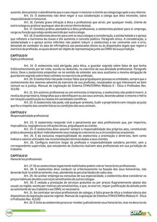 ausente,deveprestaro atendimentoque o casorequer ereenviar oclienteaocolegalogoapós oseu retorno.
Art. 15. O zootecnista não deve negar à sua colaboração a colega que dela necessite, salvo
impossibilidadeirremovível.
Art. 16. Comete grave infração à ética o proﬁssional que atrair, por qualquer modo, cliente de
outro colegaoupraticarquaisqueratos deconcorrênciadesleal.
Art. 17. Constitui prática atentatória à ética proﬁssional, o zootecnista pleitear para si: emprego,
cargooufunçãoque estejasendoexercidopor outro colega.
Art. 18. O zootecnista deveter para com os seus colegas a consideração, a solidariedade e o apreço
que reﬂetem a harmonia da classe e lhe aumenta o conceito público. Parágrafo único. A consideração, a
solidariedade e o apreço acima referidos não podem induzir o zootecnista a ser conivente com o erro,
deixando de combater os atos de infringência aos postulados éticos ou às disposições legais que regem o
exercíciodaproﬁssão, osquaisdevemserobjeto derepresentaçãojuntoao CRMV dasua jurisdição.
CAPÍTULOIV
Sigiloproﬁssional
Art. 19. O zootecnista está obrigado, pela ética, a guardar segredo sobre fatos de que tenha
5432conhecimento por ter visto, ouvido ou deduzido, no exercício da sua atividade proﬁssional. Parágrafo
único. Deve o zootecnista empenhar-se no sentido de estender aos seus auxiliares a mesma obrigação de
guardarem segredo sobrefatoscolhidosnoexercíciodaproﬁssão.
Art. 20. O zootecnista não pode revelarfatos que prejudiquem pessoas ou entidades, sempre que o
conhecimento dos mesmos advenha do exercício da sua proﬁssão, ressalvados os que interessem ao bem
comum ou à justiça. Manual de Legislação do Sistema CFMV/CRMVs Módulo II - Ética e Proﬁssões Res.
413/82
Art. 21. Em anúncio proﬁssional ou em entrevista à imprensa, o zootecnista não poderá inserir, à
revelia do proprietário, fotograﬁas que o identiﬁquem ou aos seus animais, devendo adotar o mesmo critério
emrelação apublicaçãoou relatos em sociedadescientíﬁcas.
Art. 22. O zootecnista não pode, sob qualquer pretexto, iludir o proprietário com relação ao juízo
quefazarespeito dascaracterísticasou condiçõesdos seus animais.
CAPÍTULOV
Responsabilidadeproﬁssional
Art. 23. O zootecnista responde civil e penalmente por atos proﬁssionais que, por imperícia,
imprudência,negligênciaouinfrações éticas,prejudiquemao cliente.
Art. 24. O zootecnista deve assumir sempre a responsabilidade dos próprios atos, constituindo
práticadesonestaatribuirindevidamente seusmalogrosaterceirosou a circunstânciasocasionais.
Art. 25. É da exclusiva responsabilidade do zootecnista a orientação e diretrizes, bem como
índicesevalores utilizadosnasrecomendaçõestécnicasdadasa seusclientes.
Art. 26. Conﬁgura exercício ilegal da proﬁssão e responsabilidade solidária permitir, sem a
correspondente supervisão, que estudantes de Zootecnia realizem atos proﬁssionais em sua jurisdição de
trabalho.
CAPÍTULOVI
Honorários proﬁssionais
Art.27.Só os zootecnistaslegalmente habilitadospodem cobrarhonoráriosproﬁssionais.
Art. 28. O zootecnista deve conduzir-se criteriosamente na ﬁxação dos seus honorários, não
devendofazê-lo arbitrariamente,mas,atendendoàs peculiaridadesdecadacaso.
Art. 29. Ao aceitar emprego ou consultas de sua especialidade, o zootecnista deve considerar os
preçoshabituais devidosaserviços semelhantes deoutroscolegas.
Art. 30. É vedada a prestação de serviços gratuitos ou por preços ﬂagrantemente abaixo dos
usuais na região, exceto por motivos personalíssimos, o que, se ocorrer, requer justiﬁcação da atitude junto
aosolicitante deseutrabalhoe aoCRMV, se necessário.
Art. 31. Ao contratar serviços proﬁssionais de colegas, é falta grave de ética a inobservância dos
dispositivos da legislação salarial vigente. Manual de Legislação do Sistema CFMV/CRMVs Módulo II - Ética
eProﬁssões Res.413/82
Art. 32. É lícito ao zootecnista procurar receber judicialmente seus honorários, mas no decurso da
106
 