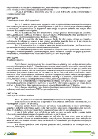 lide, deve manter invioláveis os preceitos da ética, não quebrando o segredo proﬁssional e aguardando que o
peritoprocedaàsveriﬁcaçõesnecessáriasao arbitramento.
Art. 33. É permitido ao zootecnista aﬁxar no seu local de trabalho tabela pormenorizada de
preçosdeseusserviços.
CAPÍTULOVII
Procedimentono setorpúblicoou privado
Art. 34. O trabalho coletivo ou em equipe não exclui a responsabilidade de cada proﬁssional pelos
seus atos e funções, sendo os princípios deontológicos que se aplicam ao indivídio, superiores aos que regem
as instituições. Parágrafo único. Os dispositivos deste artigo se aplicam, também, nas relações entre
entidadesdeclassee deseusdirigentes.
Art. 35. O zootecnista não deve encaminhar a serviços gratuitos de instituições de assistência
técnica, particulares ou oﬁciais, clientes que possuam recursos ﬁnanceiros suﬁcientes, quando disto tiver
conhecimento,salvonoscasosdeinteressedidáticoou cientíﬁco.
Art. 36. O zootecnista não deve formular, diante do interessado, críticas aos trabalhos
proﬁssionais de colegas ou serviços a que estejam vinculados, devendo dirigi-las à apreciação das
autoridadesresponsáveis,diretamenteouatravésdo CRMV dajurisdição.
Art. 37. O zootecnista deve prestigiar a hierarquia técnico-administrativa, cientíﬁca ou docente
queo vinculaaoscolegas,mediante tratamento respeitosoedigno.
Art. 38. Como empregador ou chefe o zootecnista não poderá induzir proﬁssional subordinado à
infringência deste Código de Ética e, como empregado, deverá recusar-se a cumprir obrigações que levem a
desrespeitá-lo,recorrendomesmo,nocaso deinsistência,ao CRMVdajurisdição.
CAPÍTULOVIII
Relaçãocom a justiça
Art. 39. Sempre que nomeado perito, o zootecnista deve colaborar com a justiça, esclarecendo-a
em assunto de sua competência. § 1º Quando o assunto escape à sua competência ou motivo superveniente o
impeça de assumir a função de perito, o zootecnista deverá, antes de renunciar ao encargo, em consideração
à autoridade que o nomeou, solicitar-lhe dispensa antes de qualquer ato compromissório. § 2º Toda vez que
for obstado, por parte de interessados, no livre exercício de sua função de perito, o zootecnista deverá
comunicar o fato à autoridade que o nomeou e aguardar o seu pronunciamento. Manual de Legislação do
Sistema CFMV/CRMVs Módulo II - Ética e Proﬁssões Res. 413/82 § 3º O zootecnista, investido na função de
perito,nãoestarápresoao segredo proﬁssional,devendo,contudo, guardarsigilopericial.
Art. 40. O zootecnista não poderá ser perito de cliente seu, nem funcionar em perícia de que sejam
interessados sua família, amigo íntimo ou inimigo e, quando for interessado na questão um colega, deverá
abstrair-sedoespírito declasseoudecamaradagem,procurandoapenasbemservir à justiça.
Art. 41. Quando ofendido em razão do cumprimento dos seus deveres proﬁssionais, o zootecnista
serádesagravado publicamentepeloCRMV emqueestejainscrito.
CAPÍTULOIX
Publicaçãodetrabalhoscientíﬁcos
Art.42.Napublicaçãodetrabalhoscientíﬁcosserão observadasas seguintes normas:
a) as discordâncias em relação às opiniões ou trabalhos são admissíveis e até desejáveis, não
visandoporém aoautor esim à matéria;
b) quando os fatos forem examinados por dois ou mais zootecnistas e houver combinação a
respeito do trabalho, os termos de ajustes serão rigorosamente observados pelos participantes, cabendo-
lheso direitodefazerpublicaçãoindependente no quese refereao setor em quecadaqualatuou;
c) não é lícito utilizar, sem referência ao autor ou sem sua autorização expressa, dados,
informações ouopiniõescolhidasemfontesnãopublicadasou particulares;
d) em todo o trabalho cientíﬁco devem ser indicadas, de modo claro, quais as fontes de
informações usadas, a ﬁm de que se evitem dúvidas quanto à autoria das pesquisas e sobre a citação dos
trabalhos não lidos, devendoainda esclarecer-se bem quais os fatos referidos que não pertençam ao próprio
autordotrabalho;
e) é vedado apresentar como originais quaisquer idéias, descobertas ou ilustrações que, na
realidade,nãoosejam;
107
 