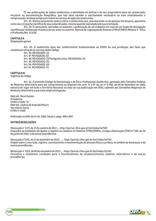 108
f) nas publicações de dados zootécnicos a identidade do animal e do seu proprietário deve ser preservada,
inclusive na documentação fotográﬁca, que não deve exceder o estritamente necessário ao bom entendimento e
comprovação,tendosesempreemmenteasnormasdesigilodozootecnista.
Art. 43. Atenta seriamente contra a ética o zootecnista que, prevalecendo-se de posição hierárquica, apresente
comoseu otrabalhocientíﬁcodeseus subordinados,mesmoquandoexecutadosobsuaorientação.
Art. 44. É censurável, sob todos os aspectos, a publicação de um trabalho em mais de um órgão de divulgação
cientíﬁca por deliberada iniciativa de seu autor ou autores. Manual de Legislação do Sistema CFMV/CRMVs Módulo II - Ética
eProﬁssões Res.413/82
CAPÍTULOX
Disposiçõesgerais
Art. 45. O zootecnista deve dar conhecimento fundamentado ao CRMV da sua jurisdição, dos fatos que
constituaminfraçãoàsnormasdesteCódigo.
Art.46.REVOGADO.(1)
Art.47.REVOGADO.(2)
Art.48.REVOGADO.(3)Parágrafoúnico.REVOGADO.(4)
Art.49.REVOGADO.(5)
Art.50.REVOGADO.(6)
Art.51.REVOGADO.(7)
CAPÍTULOXI
Vigênciadocódigo
Art. 52. O presente Código de Deontologia e de Ética-Proﬁssional Zootécnico, aprovado pelo Conselho Federal
de Medicina Veterinária para dar cumprimento ao disposto nos arts. 5º e 6º da Lei nº 5.550, de 04 de dezembro de 1968,
entrará em vigor em todo o Território Nacional na data da sua publicação em DOU, cabendo aos Conselhos Regionais de
MedicinaVeterináriaasuamaisampladivulgação.
Méd.Vet.RenéDubois
Presidente
CFMVnº0261“S”
Méd.Vet.JoséliodeAndradeMoura
Secretário-Geral
CFMVnº0185
PublicadanoDOUde14-01-1983,Seção1,págs.906e907.
OUTRASRESOLUÇÕES
Resoluçãon°1177,de17deoutubrode2017.....http://portal.cfmv.gov.br/lei/index/id/593
Enquadra as entidades obrigadas a registro ou cadastro no Sistema CFMV/CRMVs, revoga a Resolução CFMV nº 592, de 26
dejunhode1992,edáoutrasprovidências.
Resoluçãon°1041,de13dedezembrode2013.......http://portal.cfmv.gov.br/lei/index/id/541
Dispõe sobre a inscrição, registro, cancelamento e movimentação de pessoas física e jurídica, no âmbito da Autarquia, e dá
outrasprovidências.
Resoluçãon°1015,de09denovembrode2012.....http://portal.cfmv.gov.br/lei/index/id/441
Conceitua e estabelece condições para o funcionamento de estabelecimentos médicos veterinários e dá outras
providências.
 