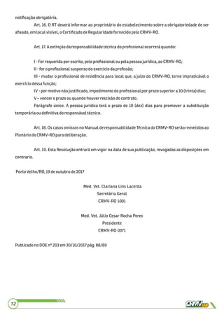 notiﬁcaçãoobrigatória.
Art. 16. O RT deverá informar ao proprietário do estabelecimento sobre a obrigatoriedade de ser
aﬁxado,em local visível,o CertiﬁcadodeRegularidadefornecidopeloCRMV-RO.
Art.17.Aextinçãodaresponsabilidadetécnicado proﬁssionalocorrerá quando:
I-For requeridapor escrito, pelo proﬁssionalou pelapessoa jurídica,aoCRMV-RO;
II-for o proﬁssionalsuspensodoexercíciodaproﬁssão;
III - mudar o proﬁssional de residência para local que, a juízo do CRMV-RO, torne impraticável o
exercíciodessafunção;
IV-por motivonão justiﬁcado,impedimentodo proﬁssionalpor prazosuperior a 30(trinta)dias;
V–venceroprazo ou quandohouverrescisãodo contrato.
Parágrafo único. A pessoa jurídica terá o prazo de 10 (dez) dias para promover a substituição
temporáriaoudeﬁnitiva doresponsáveltécnico.
Art. 18. Os casos omissos no Manual de responsabilidade Técnica do CRMV-RO serão remetidos ao
Plenáriodo CRMV-RO paradeliberação.
Art. 19. Esta Resolução entrará em vigor na data de sua publicação, revogadas as disposições em
contrario.
Porto Velho/RO, 19deoutubro de2017
Med. Vet. Clariana Lins Lacerda
Secretária Geral
CRMV-RO 1001
Med. Vet. Júlio Cesar Rocha Peres
Presidente
CRMV-RO 0371
PublicadonoDOEnº 203 em30/10/2017pág.88/89
12
 