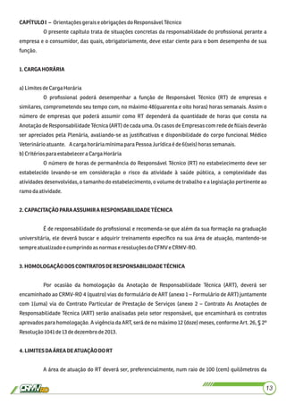 CAPÍTULOI – Orientaçõesgeraise obrigaçõesdo ResponsávelTécnico
O presente capítulo trata de situações concretas da responsabilidade do proﬁssional perante a
empresa e o consumidor, das quais, obrigatoriamente, deve estar ciente para o bom desempenho de sua
função.
1.CARGAHORÁRIA
a)LimitesdeCargaHorária
O proﬁssional poderá desempenhar a função de Responsável Técnico (RT) de empresas e
similares, comprometendo seu tempo com, no máximo 48(quarenta e oito horas) horas semanais. Assim o
número de empresas que poderá assumir como RT dependerá da quantidade de horas que consta na
Anotação de Responsabilidade Técnica (ART) de cada uma. Os casos de Empresas com rede de ﬁliais deverão
ser apreciados pela Plenária, avaliando-se as justiﬁcativas e disponibilidade do corpo funcional Médico
Veterinárioatuante. A cargahoráriamínimapara PessoaJurídicaé de6(seis)horassemanais.
b)Critériospara estabeleceraCargaHorária
O número de horas de permanência do Responsável Técnico (RT) no estabelecimento deve ser
estabelecido levando-se em consideração o risco da atividade à saúde pública, a complexidade das
atividades desenvolvidas, o tamanho do estabelecimento, o volume de trabalho e a legislação pertinente ao
ramodaatividade.
2.CAPACITAÇÃOPARAASSUMIRARESPONSABILIDADETÉCNICA
É de responsabilidade do proﬁssional e recomenda-se que além da sua formação na graduação
universitária, ele deverá buscar e adquirir treinamento especíﬁco na sua área de atuação, mantendo-se
sempreatualizadoecumprindoasnormas e resoluçõesdoCFMV eCRMV-RO.
3.HOMOLOGAÇÃODOSCONTRATOSDERESPONSABILIDADETÉCNICA
Por ocasião da homologação da Anotação de Responsabilidade Técnica (ART), deverá ser
encaminhado ao CRMV-RO 4 (quatro) vias do formulário de ART (anexo 1 – Formulário de ART) juntamente
com 1(uma) via do Contrato Particular de Prestação de Serviços (anexo 2 – Contrato As Anotações de
Responsabilidade Técnica (ART) serão analisadas pelo setor responsável, que encaminhará os contratos
aprovados para homologação. A vigência da ART, será de no máximo 12 (doze) meses, conforme Art. 26, § 2º
Resolução1041de13dedezembrode2013.
4.LIMITESDAÁREADEATUAÇÃODORT
A área de atuação do RT deverá ser, preferencialmente, num raio de 100 (cem) quilômetros da
13
 