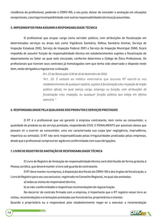 residência do proﬁssional, podendo o CRMV-RO, a seu juízo, deixar de conceder a anotação em situações
excepcionais,caso hajaincompatibilidadecom outrasresponsabilidadestécnicasjáassumidas.
5.IMPEDIMENTOSPARAASSUMIRARESPONSABILIDADETÉCNICA
O proﬁssional que ocupar cargo como servidor público, com atribuições de ﬁscalização em
determinados serviços ou áreas tais como Vigilância Sanitária, Defesa Sanitária Animal, Serviço de
Inspeção Estadual (SIE), Serviço de Inspeção Federal (SIF) e Serviço de Inspeção Municipal (SIM), ﬁcará
impedido de assumir função de responsabilidade técnica em estabelecimentos sujeitos a ﬁscalização do
departamento ou Setor ao qual está vinculado, conforme determina o Código de Ética Proﬁssional. Os
proﬁssionais que tiveram seus contratos já homologados sem que tenha sido observado o disposto neste
item, estãoobrigadosa regularizara situação.
Art. 27, daResolução1138de16 dedezembro de2016:
“Art. 20. É vedado ao médico veterinário que assuma RT exercê-la nos
estabelecimentos de qualquer espécie, sujeitos à ﬁscalização e/ou inspeção de órgão
público oﬁcial, no qual exerça cargo, emprego ou função, com atribuições de
ﬁscalização e/ou inspeção, ou qualquer função pública que esteja em efetivo
exercício. ”
6.RESPONSABILIDADEPELAQUALIDADEDOSPRODUTOSESERVIÇOSPRESTADOS
O RT é o proﬁssional que vai garantir à empresa contratante, bem como ao consumidor, a
qualidade do produto ou do serviço prestado, respondendo CIVIL E PENALMENTE por possíveis danos que
possam vir a ocorrer ao consumidor, uma vez caracterizada sua culpa (por negligência, imprudência,
imperícia ou omissão). O RT não será responsabilizado pelas irregularidades praticadas pelas empresas,
desdeque oproﬁssionalcomproveteragidoem conformidadecomsuasobrigações.
7.LIVRODEREGISTRODEANOTAÇÃODERESPONSABILIDADETÉCNICA
O Livro de Registro de Anotação de responsabilidade técnica será distribuído de forma gratuita à
PessoaJurídica,quedeverámantero livro sobguardadocontratante.
O RT deve manter na empresa, à disposição dos ﬁscais do CRMV-RO e dos órgãos de ﬁscalização, o
LivrodeRegistro para seuuso exclusivo,registrado noConselho Regional,no qual são anotadas:
a)todas asvisitasdo responsáveltécnico;
b)as não-conformidadese respectivasrecomendaçõesderegularização.
No decorrer do contrato ﬁrmado com a empresa, é importante que o RT registre nesse livro as
visitas,recomendaçõeseorientaçõesprestadasaos funcionários,proprietários e clientes.
Quando o proprietário ou o responsável pelo estabelecimento negar-se a executar a recomendação
14
 