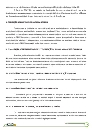 apontadano LivrodeRegistro oudiﬁcultar aação,o ResponsávelTécnicodeveráoﬁciar o CRMV-RO.
O ﬁscal do CRMV-RO, por ocasião da ﬁscalização da empresa, deverá inserir seu visto
imediatamente abaixo da mais recente anotação do responsável técnico. O ﬁscal poderá notiﬁcar o RT caso
veriﬁquea nãoperiodicidadedesuasvisitasregistradasno LivrodeOcorrências.
8.OBRIGAÇÃONOCUMPRIMENTODACARGAHORÁRIA
Considerando a distância em que está localizado o estabelecimento, a disponibilidade de
proﬁssional habilitado, as diﬁculdades para exercer a função de RT, bem como a realidade vivenciada pela
comunidade e, especialmente, as condições da empresa, a capacitação de seus funcionários e o volume de
produção, o CRMV-RO poderá, a seu critério, fazer concessões quanto à carga horária. Nesse caso, o
proﬁssional que solicitou a concessão passa a ter maior responsabilidade que aquele na condição normal,
motivopeloqual o CRMV-ROvaiexigirmaiorrigorem seuscontroles.
9.FISCALIZAÇÃODOSESTABELECIMENTOSECONSTATAÇÃODEIRREGULARIDADESPELOCRMV-RO
A veriﬁcação das atividades dos RT's nos estabelecimentos será efetuada pelos ﬁscais do CRMV-
RO. O acompanhamento tem a ﬁnalidade de buscar informações para subsidiar o Conselho Regional de
Medicina Veterinária do Estado de Rondônia em suas decisões, caso haja indícios da prática de infrações
éticas, que serão apuradas em Processo Ético-Proﬁssional, com a ﬁnalidade de melhorar o trabalho do RT
emdefesa doconsumidor,do proprietárioedaproﬁssão.
10.RESPONSÁVELTÉCNICO(RT)QUETRABALHAEMEMPRESACOMDEDICAÇÃOEXCLUSIVA
Fica o Proﬁssional obrigado a informar ao CRMV-RO sobre seu vínculo empregatício e sua
condiçãodededicaçãoexclusiva.
11.RESPONSÁVELTÉCNICO(RT)QUEÉPROPRIETÁRIODAEMPRESA
O Proﬁssional que for proprietário da empresa ﬁca obrigado a preencher a Anotação de
Responsabilidade Técnica (ART), Anexo (7), devendo seguir as mesmas exigências de uma anotação
convencional,inclusivecom a descriçãodeprazo devalidadedeterminado.
12.RELACIONAMENTOCOMOSERVIÇODEINSPEÇÃOEFISCALIZAÇÃO
O RT deveexecutar suas atribuições em consonância com o Serviço de Inspeção Oﬁcial (Ministério
da Agricultura, Secretarias da Agricultura do Estado, Prefeituras e Departamentos de Vigilância Sanitária
doEstadoe dasPrefeituras), acatandoas normas legaispertinentes.
15
 