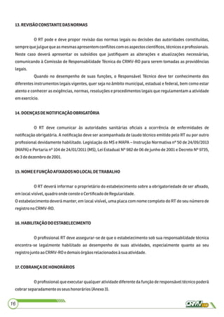 13.REVISÃOCONSTANTEDASNORMAS
O RT pode e deve propor revisão das normas legais ou decisões das autoridades constituídas,
sempre que julgue que as mesmas apresentem conﬂitos com os aspectos cientíﬁcos, técnicos e proﬁssionais.
Neste caso deverá apresentar os subsídios que justiﬁquem as alterações e atualizações necessárias,
comunicando à Comissão de Responsabilidade Técnica do CRMV-RO para serem tomadas as providências
legais.
Quando no desempenho de suas funções, o Responsável Técnico deve ter conhecimento dos
diferentes instrumentos legais vigentes, quer seja no âmbito municipal, estadual e federal, bem como estar
atento e conhecer as exigências, normas, resoluções e procedimentos legais que regulamentam a atividade
emexercício.
14.DOENÇASDENOTIFICAÇÃOOBRIGATÓRIA
O RT deve comunicar às autoridades sanitárias oﬁciais a ocorrência de enfermidades de
notiﬁcação obrigatória. A notiﬁcação deve ser acompanhada de laudo técnico emitido pelo RT ou por outro
proﬁssional devidamente habilitado. Legislação do MS e MAPA – Instrução Normativa nº 50 de 24/09/2013
(MAPA) e Portaria nº 104 de 24/01/2011 (MS), Lei Estadual Nº 982 de 06 de junho de 2001 e Decreto Nº 9735,
de3dedezembrode2001.
15.NOMEEFUNÇÃOAFIXADOSNOLOCALDETRABALHO
O RT deverá informar o proprietário do estabelecimento sobre a obrigatoriedade de ser aﬁxado,
emlocal visível,quadroondeconsteo CertiﬁcadodeRegularidade.
O estabelecimento deverá manter, em local visível, uma placa com nome completo do RT do seu número de
registrono CRMV-RO.
16.HABILITAÇÃODOESTABELECIMENTO
O proﬁssional RT deve assegurar-se de que o estabelecimento sob sua responsabilidade técnica
encontra-se legalmente habilitado ao desempenho de suas atividades, especialmente quanto ao seu
registrojunto aoCRMV-RO e demaisórgãosrelacionadosà suaatividade.
17.COBRANÇADEHONORÁRIOS
O proﬁssional que executar qualquer atividade diferente da função de responsável técnico poderá
cobrarseparadamenteos seus honorários(Anexo3).
16
 